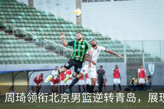 周琦领衔北京男篮逆转青岛，展现战略核心地位
